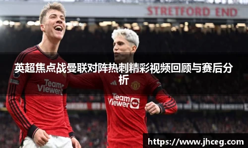 英超焦点战曼联对阵热刺精彩视频回顾与赛后分析